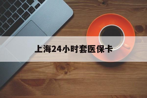 白银上海24小时套医保卡(上海哪有套医保卡的)